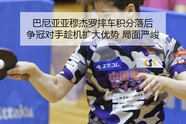 巴尼亚亚穆杰罗摔车积分落后 争冠对手趁机扩大优势 局面严峻